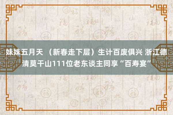 妹妹五月天 （新春走下层）生计百废俱兴 浙江德清莫干山111位老东谈主同享“百寿宴”