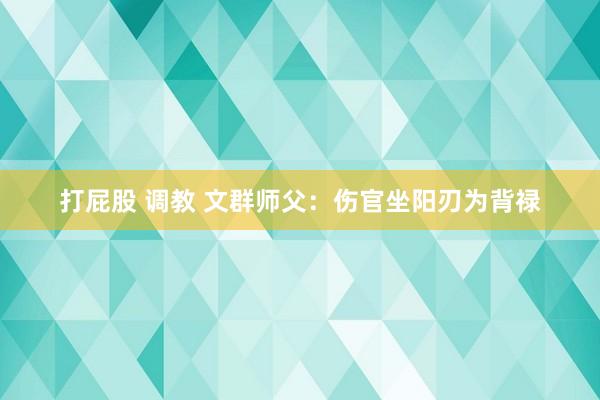 打屁股 调教 文群师父：伤官坐阳刃为背禄