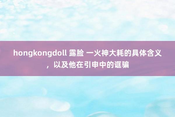 hongkongdoll 露脸 一火神大耗的具体含义，以及他在引申中的诓骗