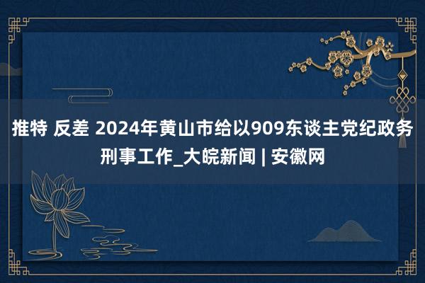 推特 反差 2024年黄山市给以909东谈主党纪政务刑事工作_大皖新闻 | 安徽网