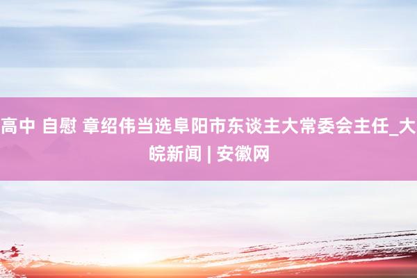 高中 自慰 章绍伟当选阜阳市东谈主大常委会主任_大皖新闻 | 安徽网