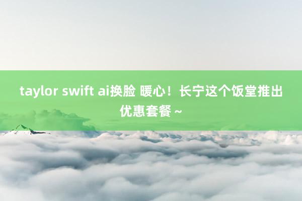 taylor swift ai换脸 暖心！长宁这个饭堂推出优惠套餐～